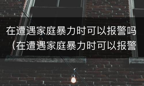 在遭遇家庭暴力时可以报警吗（在遭遇家庭暴力时可以报警吗知乎）