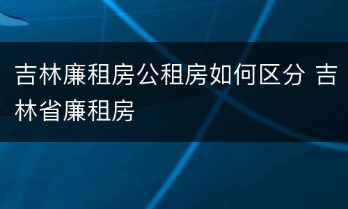 吉林廉租房公租房如何区分 吉林省廉租房