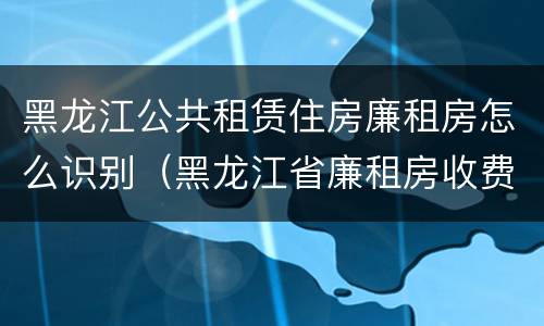 黑龙江公共租赁住房廉租房怎么识别（黑龙江省廉租房收费标准是多少）