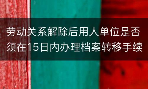 劳动关系解除后用人单位是否须在15日内办理档案转移手续