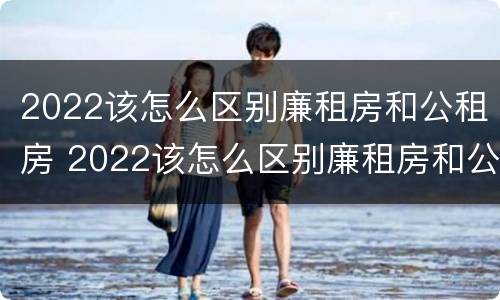 2022该怎么区别廉租房和公租房 2022该怎么区别廉租房和公租房呢