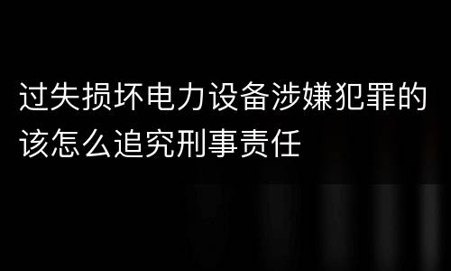 过失损坏电力设备涉嫌犯罪的该怎么追究刑事责任