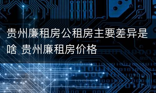 贵州廉租房公租房主要差异是啥 贵州廉租房价格