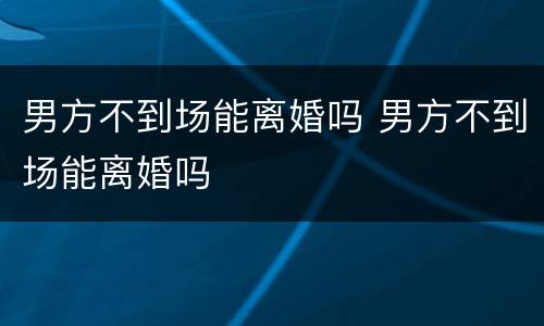 男方不到场能离婚吗 男方不到场能离婚吗