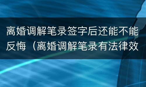 离婚调解笔录签字后还能不能反悔（离婚调解笔录有法律效力吗）