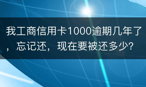 我工商信用卡1000逾期几年了，忘记还，现在要被还多少？怎么还