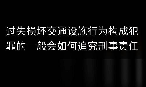 过失损坏交通设施行为构成犯罪的一般会如何追究刑事责任