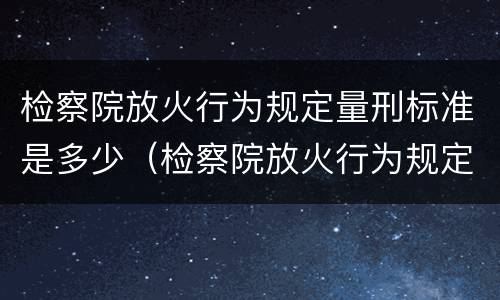 检察院放火行为规定量刑标准是多少（检察院放火行为规定量刑标准是多少年）