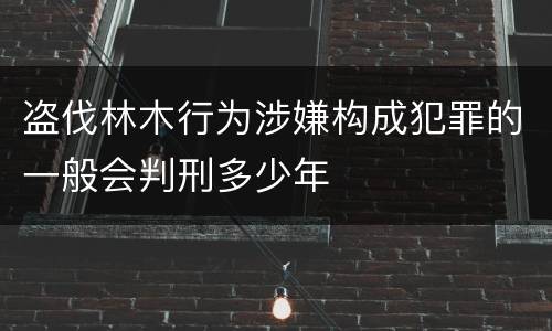 盗伐林木行为涉嫌构成犯罪的一般会判刑多少年