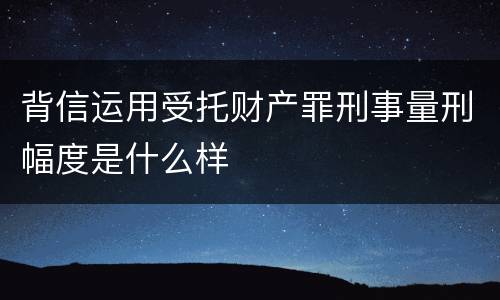 背信运用受托财产罪刑事量刑幅度是什么样