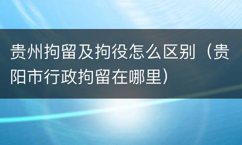 贵州拘留及拘役怎么区别（贵阳市行政拘留在哪里）