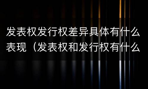 发表权发行权差异具体有什么表现（发表权和发行权有什么区别）