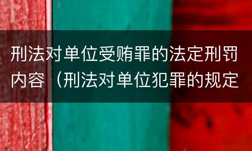 刑法对单位受贿罪的法定刑罚内容（刑法对单位犯罪的规定）