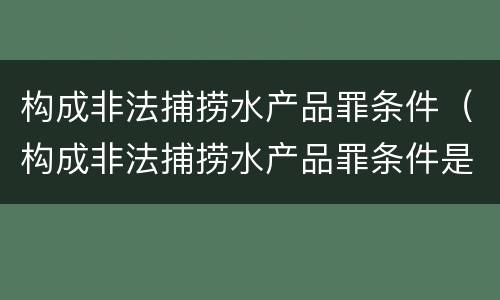 构成非法捕捞水产品罪条件（构成非法捕捞水产品罪条件是什么）