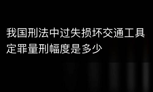 我国刑法中过失损坏交通工具定罪量刑幅度是多少