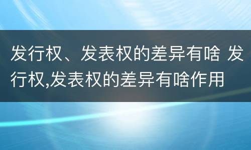 发行权、发表权的差异有啥 发行权,发表权的差异有啥作用