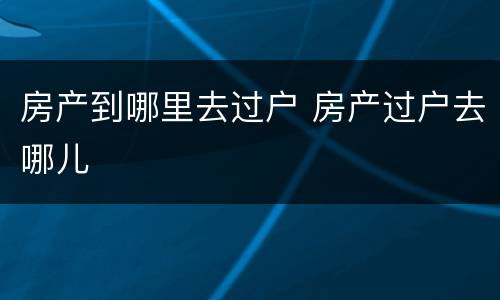 房产到哪里去过户 房产过户去哪儿