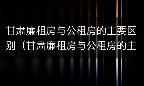 甘肃廉租房与公租房的主要区别（甘肃廉租房与公租房的主要区别是什么）