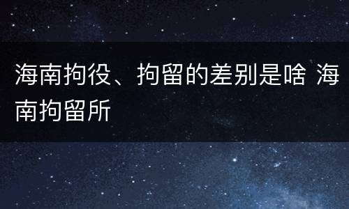 海南拘役、拘留的差别是啥 海南拘留所