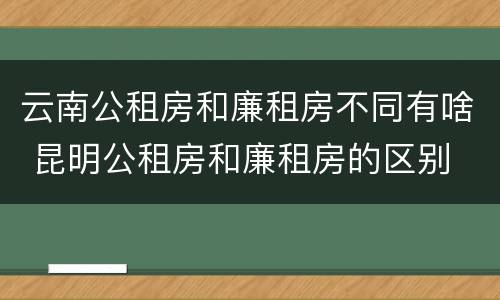 云南公租房和廉租房不同有啥 昆明公租房和廉租房的区别