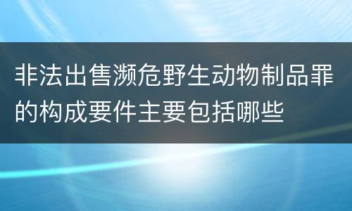 非法出售濒危野生动物制品罪的构成要件主要包括哪些