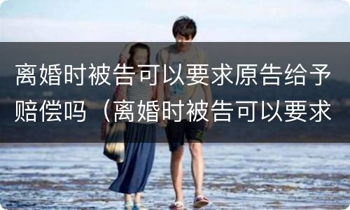 离婚时被告可以要求原告给予赔偿吗（离婚时被告可以要求原告给予赔偿吗法院）