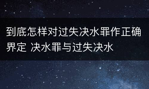 到底怎样对过失决水罪作正确界定 决水罪与过失决水