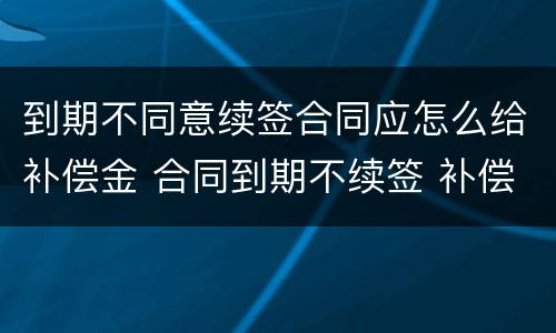 到期不同意续签合同应怎么给补偿金 合同到期不续签 补偿金