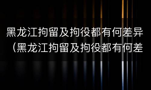 黑龙江拘留及拘役都有何差异（黑龙江拘留及拘役都有何差异呢）