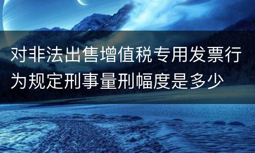 对非法出售增值税专用发票行为规定刑事量刑幅度是多少