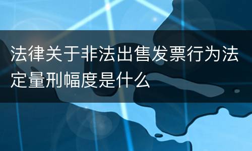 法律关于非法出售发票行为法定量刑幅度是什么