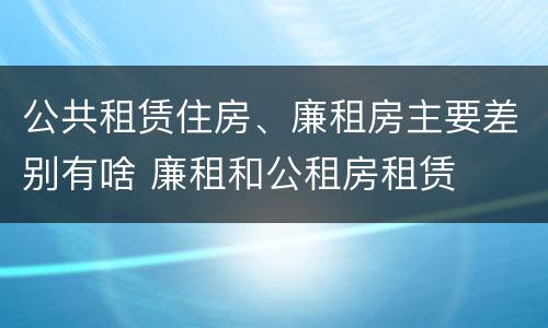 公共租赁住房、廉租房主要差别有啥 廉租和公租房租赁