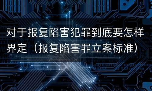 对于报复陷害犯罪到底要怎样界定（报复陷害罪立案标准）