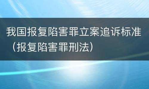 我国报复陷害罪立案追诉标准（报复陷害罪刑法）