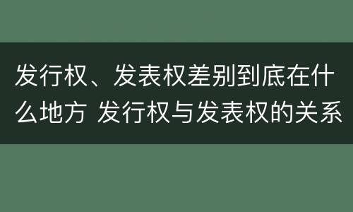 发行权、发表权差别到底在什么地方 发行权与发表权的关系