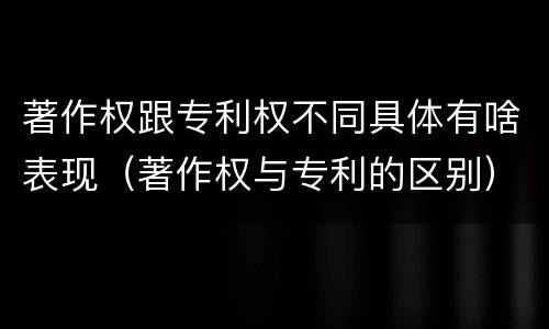 著作权跟专利权不同具体有啥表现（著作权与专利的区别）