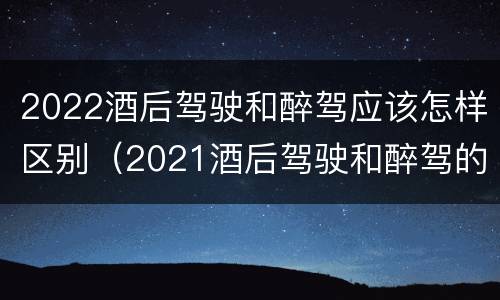 2022酒后驾驶和醉驾应该怎样区别（2021酒后驾驶和醉驾的区别）