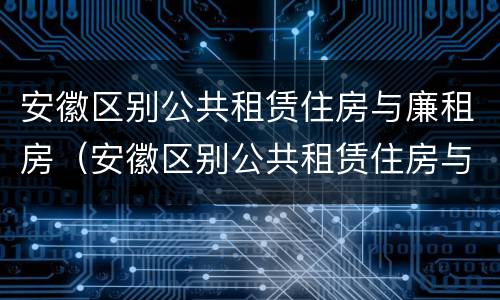 安徽区别公共租赁住房与廉租房（安徽区别公共租赁住房与廉租房哪个好）