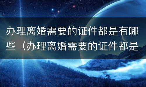 办理离婚需要的证件都是有哪些（办理离婚需要的证件都是有哪些呢）