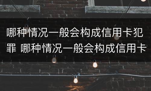 哪种情况一般会构成信用卡犯罪 哪种情况一般会构成信用卡犯罪记录