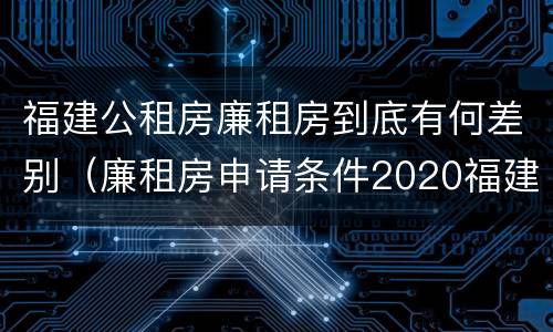 福建公租房廉租房到底有何差别（廉租房申请条件2020福建）