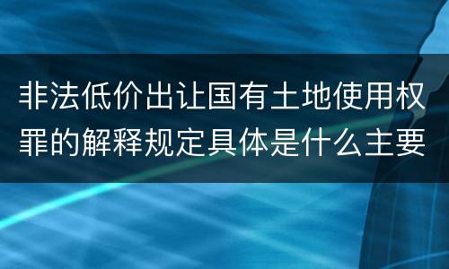 非法低价出让国有土地使用权罪的解释规定具体是什么主要内容