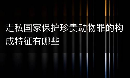 走私国家保护珍贵动物罪的构成特征有哪些