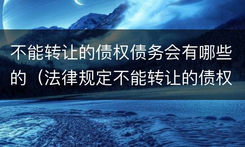 不能转让的债权债务会有哪些的（法律规定不能转让的债权有哪些）