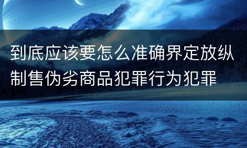 到底应该要怎么准确界定放纵制售伪劣商品犯罪行为犯罪