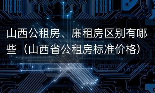 山西公租房、廉租房区别有哪些（山西省公租房标准价格）