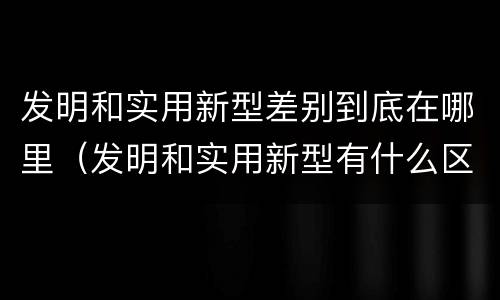 发明和实用新型差别到底在哪里（发明和实用新型有什么区别）