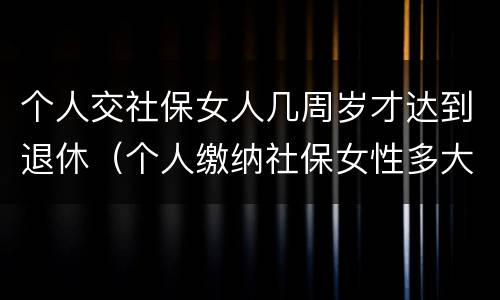 个人交社保女人几周岁才达到退休（个人缴纳社保女性多大年龄退休）