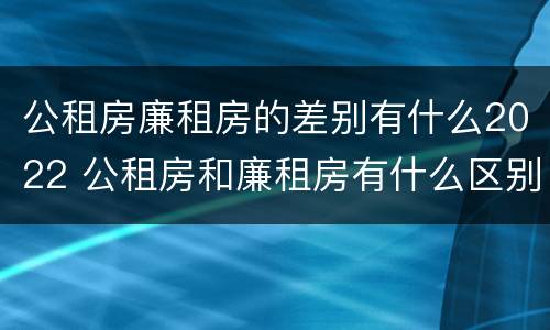 公租房廉租房的差别有什么2022 公租房和廉租房有什么区别?2019年的