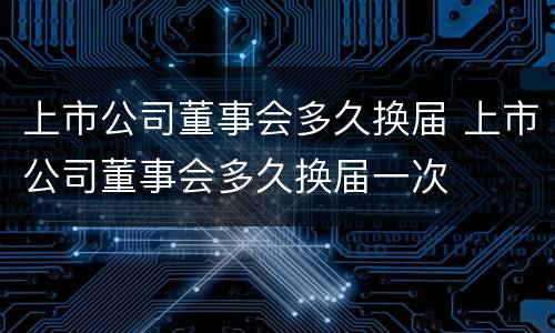 上市公司董事会多久换届 上市公司董事会多久换届一次